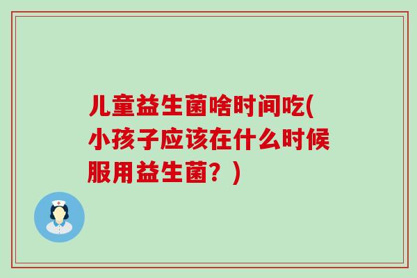 儿童益生菌啥时间吃(小孩子应该在什么时候服用益生菌？)