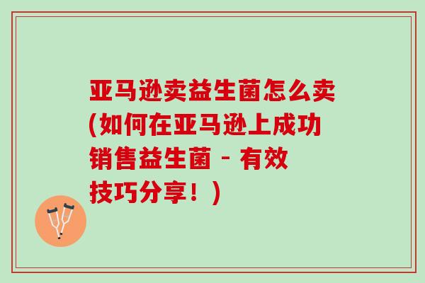 亚马逊卖益生菌怎么卖(如何在亚马逊上成功销售益生菌 - 有效技巧分享！)