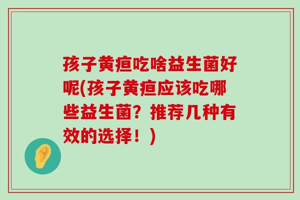孩子黄疸吃啥益生菌好呢(孩子黄疸应该吃哪些益生菌？推荐几种有效的选择！)