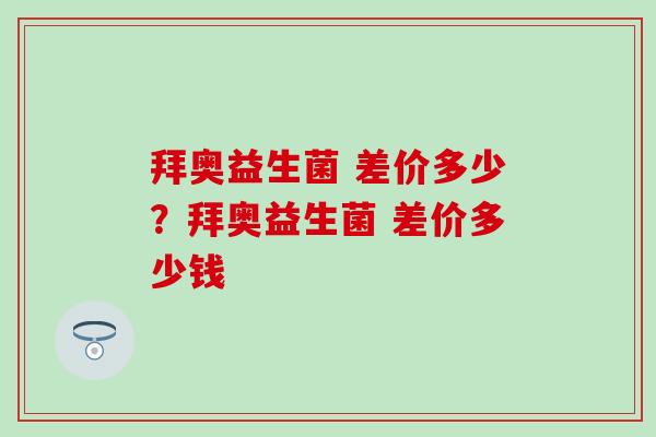 拜奥益生菌 差价多少？拜奥益生菌 差价多少钱