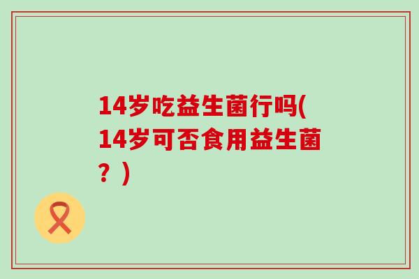 14岁吃益生菌行吗(14岁可否食用益生菌？)