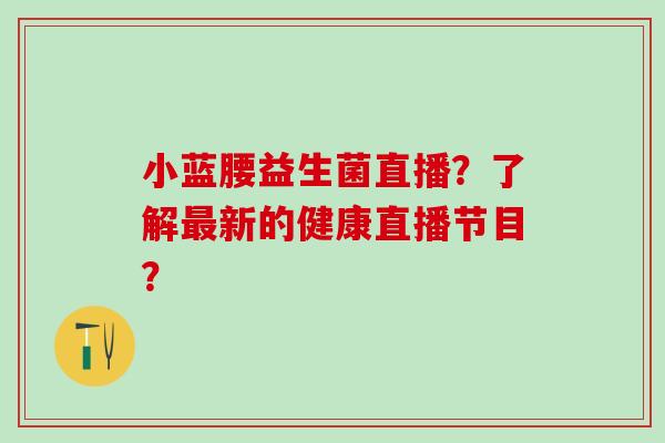 小蓝腰益生菌直播?了解新的健康直播节目? 小蓝腰益生菌直播?了解新的健康直播节目?