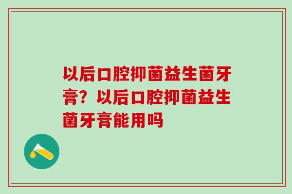 以后口腔抑菌益生菌牙膏？以后口腔抑菌益生菌牙膏能用吗