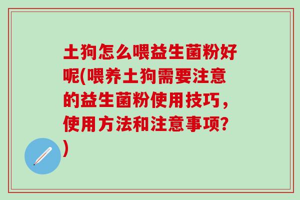 土狗怎么喂益生菌粉好呢(喂养土狗需要注意的益生菌粉使用技巧，使用方法和注意事项？)