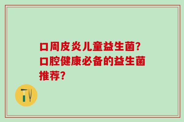 口周皮炎儿童益生菌？口腔健康必备的益生菌推荐？