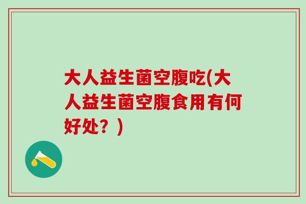 大人益生菌空腹吃(大人益生菌空腹食用有何好处?) 大人益生菌空腹吃(大人益生菌空腹食用有何好处?)