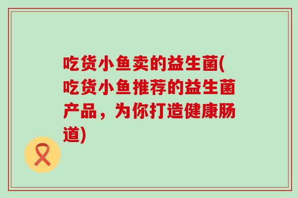 吃货小鱼卖的益生菌(吃货小鱼推荐的益生菌产品，为你打造健康肠道)