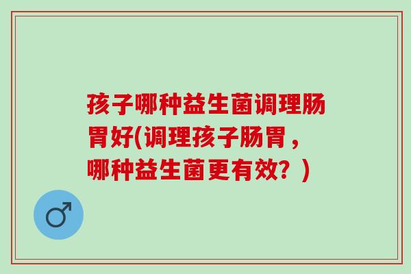 孩子哪种益生菌调理肠胃好(调理孩子肠胃，哪种益生菌更有效？)