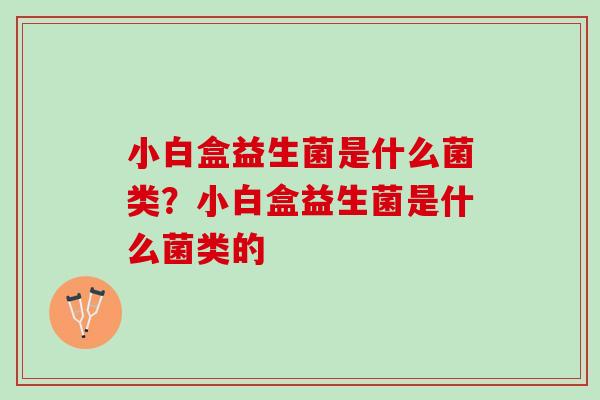 小白盒益生菌是什么菌类？小白盒益生菌是什么菌类的