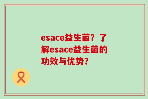 esace益生菌?了解esace益生菌的功效与优势? esace益生菌?了解esace益生菌的功效与优势?