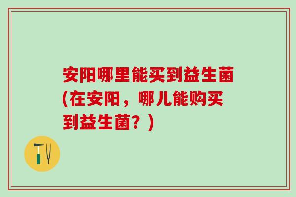 安阳哪里能买到益生菌(在安阳，哪儿能购买到益生菌？)