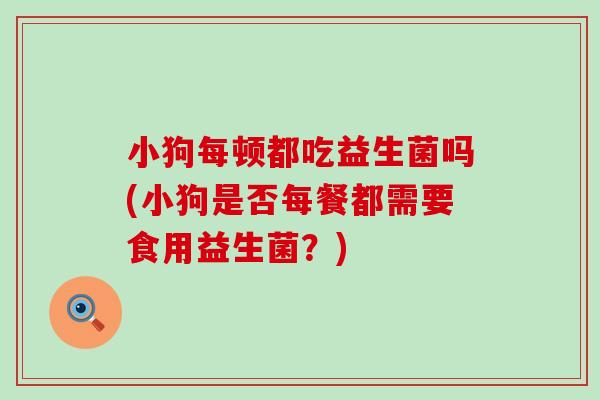 小狗每顿都吃益生菌吗(小狗是否每餐都需要食用益生菌？)