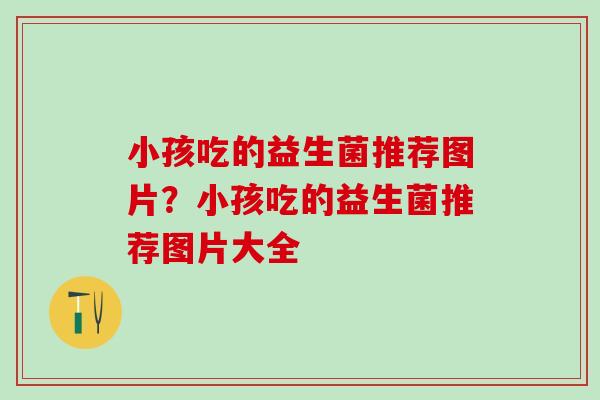小孩吃的益生菌推荐图片？小孩吃的益生菌推荐图片大全