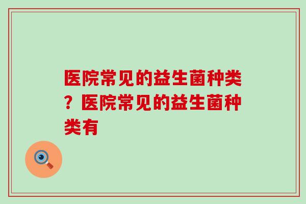 医院常见的益生菌种类？医院常见的益生菌种类有