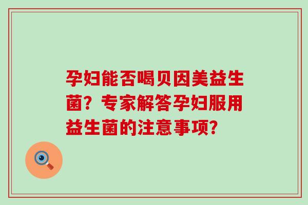 孕妇能否喝贝因美益生菌?专家解答孕妇服用益生菌的注意事项? 孕妇能否喝贝因美益生菌?专家解答孕妇服用益生菌的注意事项?