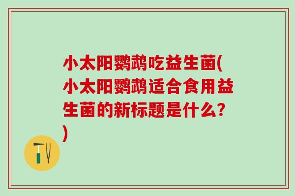 小太阳鹦鹉吃益生菌(小太阳鹦鹉适合食用益生菌的新标题是什么？)