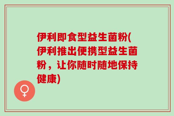 伊利即食型益生菌粉(伊利推出便携型益生菌粉,让你随时随地保持健康) 伊利即食型益生菌粉(伊利推出便携型益生菌粉,让你随时随地保持健康)