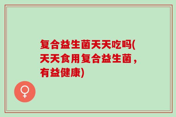 复合益生菌天天吃吗(天天食用复合益生菌，有益健康)