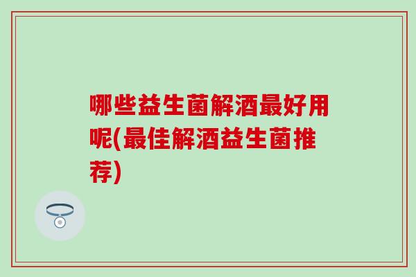 哪些益生菌解酒最好用呢(最佳解酒益生菌推荐)