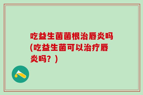 吃益生菌菌根治唇炎吗(吃益生菌可以治疗唇炎吗？)