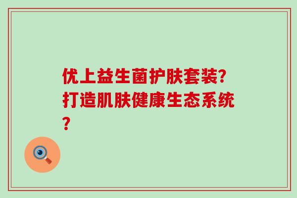优上益生菌护肤套装?打造健康生态系统? 优上益生菌护肤套装?打造健康生态系统?