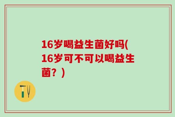 16岁喝益生菌好吗(16岁可不可以喝益生菌？)