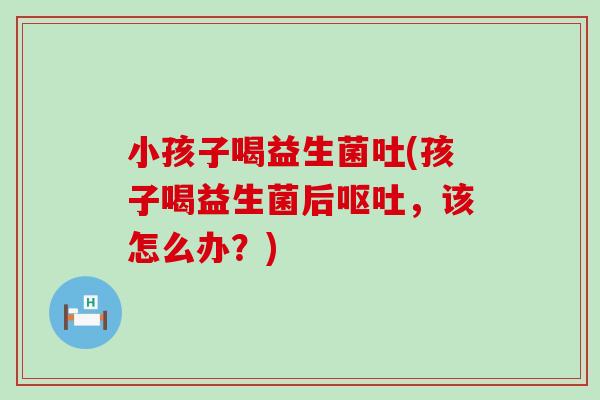 小孩子喝益生菌吐(孩子喝益生菌后呕吐，该怎么办？)