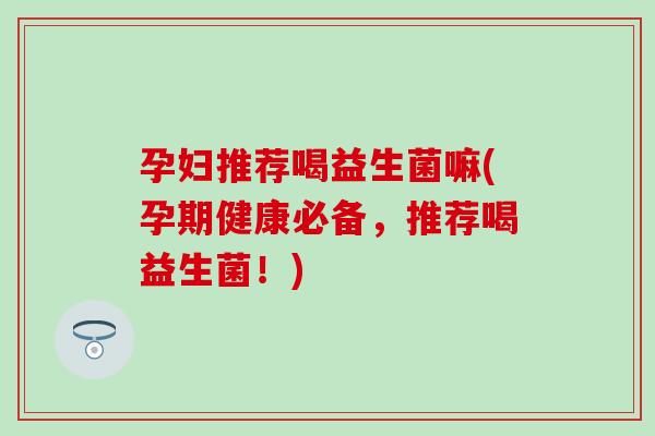 孕妇推荐喝益生菌嘛(孕期健康必备，推荐喝益生菌！)