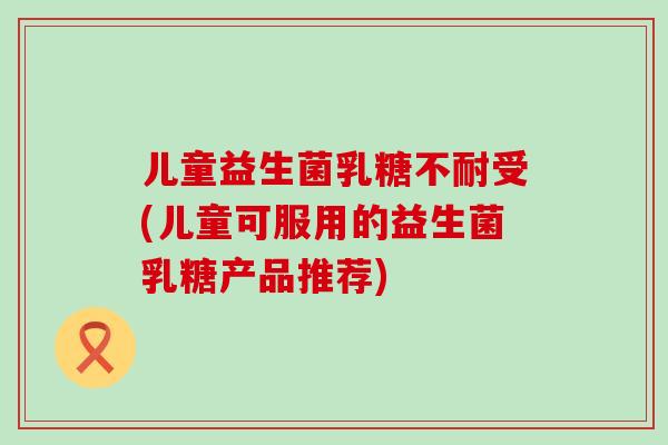 儿童益生菌乳糖不耐受(儿童可服用的益生菌乳糖产品推荐)