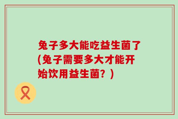 兔子多大能吃益生菌了(兔子需要多大才能开始饮用益生菌？)