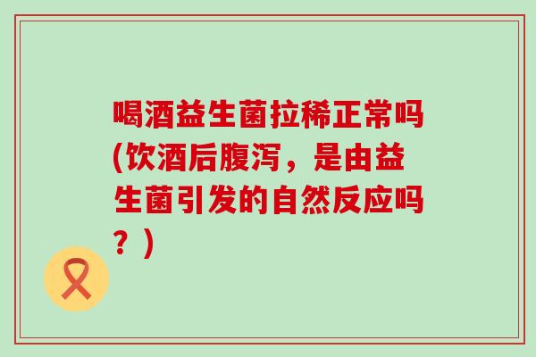 喝酒益生菌拉稀正常吗(饮酒后腹泻，是由益生菌引发的自然反应吗？)