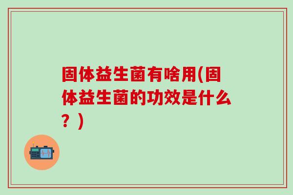 固体益生菌有啥用(固体益生菌的功效是什么?) 固体益生菌有啥用(固体益生菌的功效是什么?)