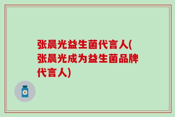 张晨光益生菌代言人(张晨光成为益生菌品牌代言人)