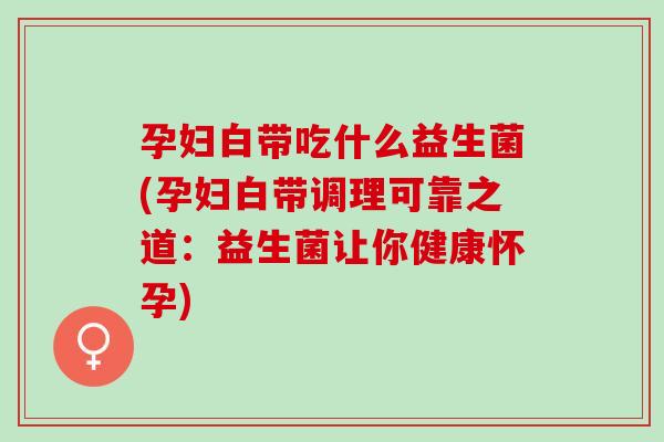 孕妇白带吃什么益生菌(孕妇白带调理可靠之道:益生菌让你健康怀孕) 孕妇白带吃什么益生菌(孕妇白带调理可靠之道:益生菌让你健康怀孕)