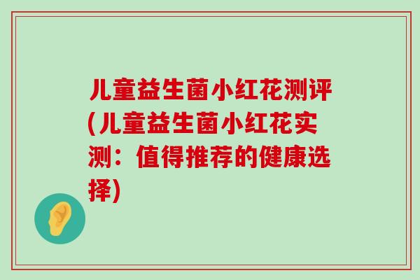 儿童益生菌小红花测评(儿童益生菌小红花实测：值得推荐的健康选择)