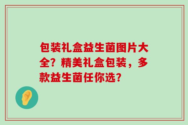 包装礼盒益生菌图片大全?精美礼盒包装,多款益生菌任你选? 包装礼盒益生菌图片大全?精美礼盒包装,多款益生菌任你选?