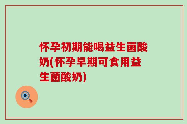 怀孕初期能喝益生菌酸奶(怀孕早期可食用益生菌酸奶)