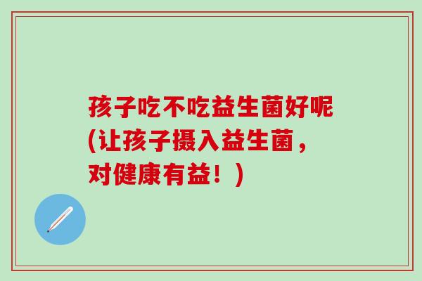 孩子吃不吃益生菌好呢(让孩子摄入益生菌，对健康有益！)