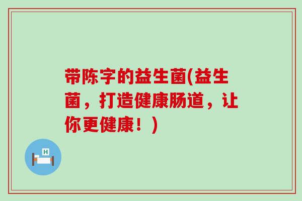 带陈字的益生菌(益生菌，打造健康肠道，让你更健康！)