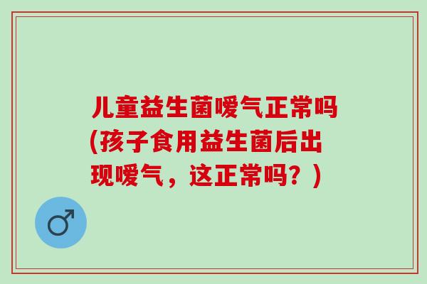 儿童益生菌嗳气正常吗(孩子食用益生菌后出现嗳气，这正常吗？)