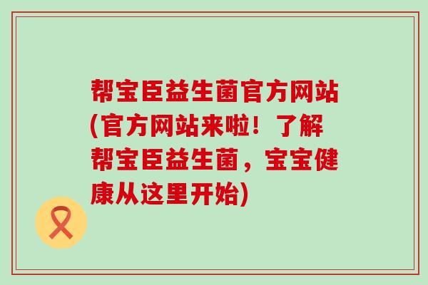帮宝臣益生菌官方网站(官方网站来啦！了解帮宝臣益生菌，宝宝健康从这里开始)
