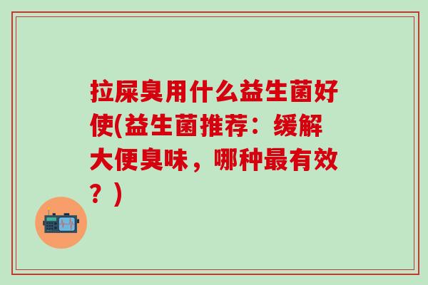 拉屎臭用什么益生菌好使(益生菌推荐:缓解大便臭味,哪种有效?) 拉屎臭用什么益生菌好使(益生菌推荐:缓解大便臭味,哪种有效?)