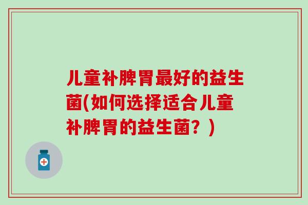 儿童补脾胃最好的益生菌(如何选择适合儿童补脾胃的益生菌？)