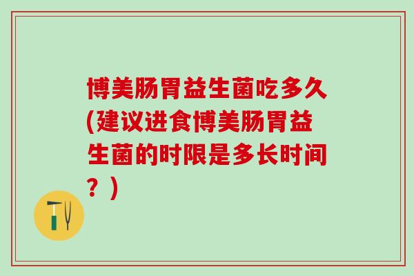 博美肠胃益生菌吃多久(建议进食博美肠胃益生菌的时限是多长时间?) 博美肠胃益生菌吃多久(建议进食博美肠胃益生菌的时限是多长时间?)