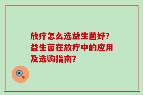 放疗怎么选益生菌好？益生菌在放疗中的应用及选购指南？