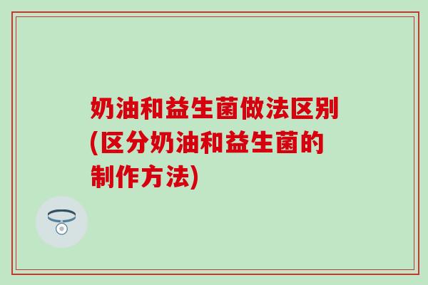 奶油和益生菌做法区别(区分奶油和益生菌的制作方法)