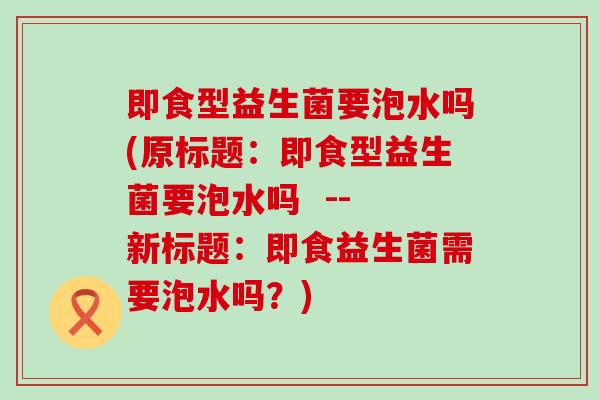 即食型益生菌要泡水吗(原标题：即食型益生菌要泡水吗  -- 新标题：即食益生菌需要泡水吗？)