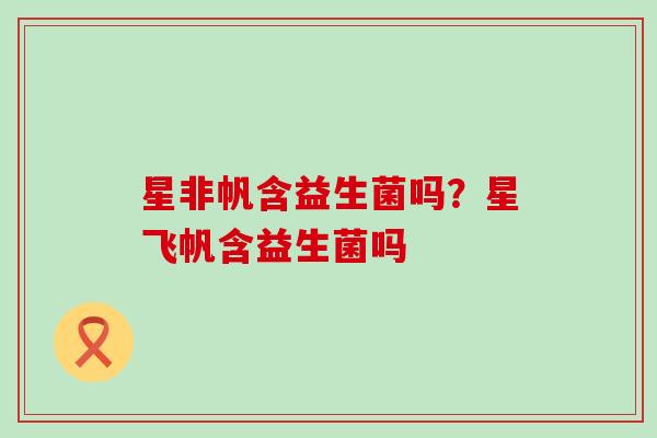 星非帆含益生菌吗？星飞帆含益生菌吗