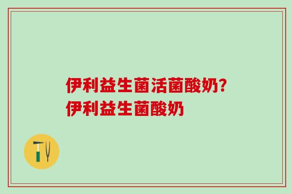 伊利益生菌活菌酸奶？伊利益生菌酸奶