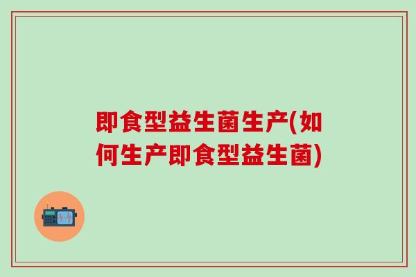 即食型益生菌生产(如何生产即食型益生菌)